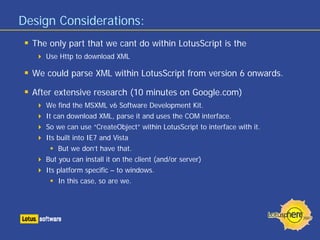 Design Considerations:
  The only part that we cant do within LotusScript is the
     Use Http to download XML

  We could parse XML within LotusScript from version 6 onwards.

  After extensive research (10 minutes on Google.com)
     We find the MSXML v6 Software Development Kit.
     It can download XML, parse it and uses the COM interface.
     So we can use “CreateObject” within LotusScript to interface with it.
     Its built into IE7 and Vista
         But we don’t have that.
     But you can install it on the client (and/or server)
     Its platform specific – to windows.
         In this case, so are we.
 