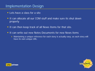 Implementation Design
  Lets have a class for a site

  It can allocate all our COM stuff and make sure its shut down
  properly

  It can then keep track of all News Items for that site.

  It can write out new Notes Documents for new News items
     Maintaining a unique reference for each story is actually easy, as each story will
     have its own unique URL.
 
