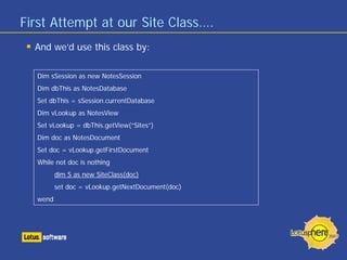 First Attempt at our Site Class….
  And we’d use this class by:

  Dim sSession as new NotesSession
  Dim dbThis as NotesDatabase
  Set dbThis = sSession.currentDatabase
  Dim vLookup as NotesView
  Set vLookup = dbThis.getView(“Sites”)
  Dim doc as NotesDocument
  Set doc = vLookup.getFirstDocument
  While not doc is nothing
         dim S as new SiteClass(doc)
         set doc = vLookup.getNextDocument(doc)
  wend
 