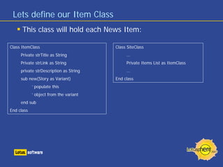 Lets define our Item Class
      This class will hold each News Item:

Class ItemClass                         Class SiteClass
     Private strTitle as String              …
     Private strLink as String               Private Items List as ItemClass
     private strDescription as String        …
     sub new(Story as Variant)          End class
            ‘ populate this
            ‘ object from the variant
     end sub
End class
 