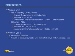 Introductions
  Who are we ?
     Jens-B. Augustiny, LIGONET GmbH
          25 years IT experience, 12 with Lotus Notes
          Dual PCLP v4, v5, v6, v7
          Founder and CTO of a Business Partner – LIGONET – in Switzerland
     Bill Buchan, HADSL
          23 years IT experience, 12 with Lotus Notes
          Dual PCLP in v3, v4, v5, v6, v7
          Founder and CEO of a Business Partner – HADSL – in the UK

  Who are you ?
     A LotusScript developer
     You wish to improve your code, write more efficiently, & write more robust code
 