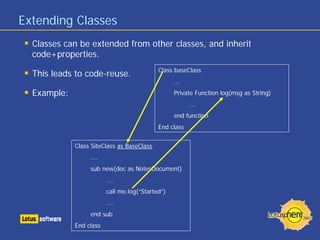 Extending Classes
  Classes can be extended from other classes, and inherit
  code+properties.
                                            Class baseClass
  This leads to code-reuse.
                                                  …
  Example:                                        Private Function log(msg as String)
                                                        …
                                                  end function
                                            End class


             Class SiteClass as BaseClass
                  ….
                  sub new(doc as NotesDocument)
                         ….
                         call me.log(“Started”)
                         ….
                  end sub
             End class
 