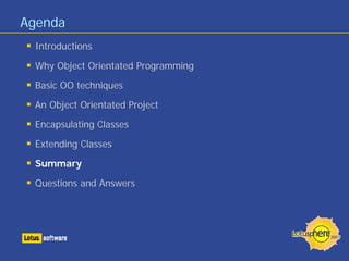 Agenda
 Introductions

 Why Object Orientated Programming

 Basic OO techniques

 An Object Orientated Project

 Encapsulating Classes

 Extending Classes

 Summary

 Questions and Answers
 