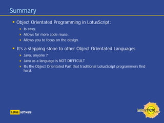 Summary
 Object Orientated Programming in LotusScript:
    Is easy.
    Allows far more code reuse.
    Allows you to focus on the design.

 It’s a stepping stone to other Object Orientated Languages
    Java, anyone ?
    Java as a language is NOT DIFFICULT
    Its the Object Orientated Part that traditional LotusScript programmers find
    hard.
 