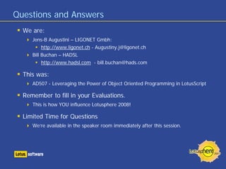 Questions and Answers
  We are:
     Jens-B Augustini – LIGONET Gmbh:
        http://www.ligonet.ch - Augustiny.j@ligonet.ch
     Bill Buchan – HADSL
        http://www.hadsl.com - bill.buchan@hads.com

  This was:
     AD507 - Leveraging the Power of Object Oriented Programming in LotusScript

  Remember to fill in your Evaluations.
     This is how YOU influence Lotusphere 2008!

  Limited Time for Questions
     We’re available in the speaker room immediately after this session.
 