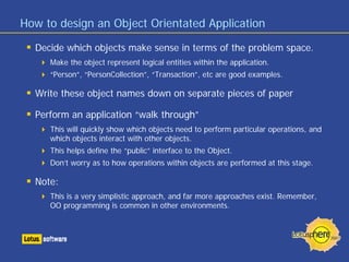 How to design an Object Orientated Application

  Decide which objects make sense in terms of the problem space.
     Make the object represent logical entities within the application.
     “Person”, “PersonCollection”, “Transaction”, etc are good examples.

  Write these object names down on separate pieces of paper

  Perform an application “walk through”
     This will quickly show which objects need to perform particular operations, and
     which objects interact with other objects.
     This helps define the “public” interface to the Object.
     Don’t worry as to how operations within objects are performed at this stage.

  Note:
     This is a very simplistic approach, and far more approaches exist. Remember,
     OO programming is common in other environments.
 