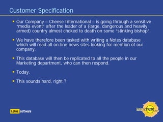 Customer Specification
Our Company – Cheese International – is going through a sensitive
“media event” after the leader of a (large, dangerous and heavily
armed) country almost choked to death on some “stinking bishop”.
We have therefore been tasked with writing a Notes database
which will read all on-line news sites looking for mention of our
company.
This database will then be replicated to all the people in our
Marketing department, who can then respond.
Today.
This sounds hard, right ?
 