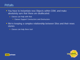 Pitfalls
You have to instantiate new Objects within COM, and make
absolutely sure that these are deallocated.
Classes can help with that
Classes Support Constuctors and Destructors
We’re keeping a complex relationship between Sites and their news
stories
Classes can help there too!
 