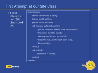 First Attempt at our Site Class
A first
attempt at
our “Site”
class could
be:
Class SiteClass
Private strSiteName as String
Private strURL as String
private msXml as Variant
sub new(doc as NotesDocument)
‘ get the site name and URL from the document
‘ Instantiate the COM objects
‘ Open up the Site and get the XML
‘ Parse the XML, and for each News Story,
‘ Do something…
end sub
sub delete()
set msXML = nothing
end sub
End class
 