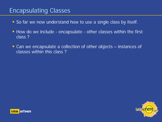 Encapsulating Classes
So far we now understand how to use a single class by itself.
How do we include - encapsulate - other classes within the first
class ?
Can we encapsulate a collection of other objects – instances of
classes within this class ?
 