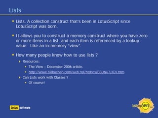 Lists
Lists. A collection construct that’s been in LotusScript since
LotusScript was born.
It allows you to construct a memory construct where you have zero
or more items in a list, and each item is referenced by a lookup
value. Like an in-memory “view”.
How many people know how to use lists ?
Resources:
The View – December 2006 article.
http://www.billbuchan.com/web.nsf/htdocs/BBUN67JJCV.htm
Can Lists work with Classes ?
Of course!
 