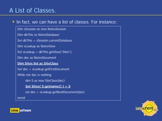 A List of Classes.
In fact, we can have a list of classes. For instance:
Dim sSession as new NotesSession
Dim dbThis as NotesDatabase
Set dbThis = sSession.currentDatabase
Dim vLookup as NotesView
Set vLookup = dbThis.getView(“Sites”)
Dim doc as NotesDocument
Dim Sites list as SiteClass
Set doc = vLookup.getFirstDocument
While not doc is nothing
dim S as new SiteClass(doc)
Set Sites( S.getname() ) = S
set doc = vLookup.getNextDocument(doc)
wend
 