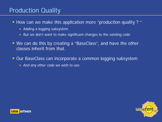 Production Quality
How can we make this application more “production quality ? “
Adding a logging subsystem.
But we don’t want to make significant changes to the existing code
We can do this by creating a “BaseClass”, and have the other
classes inherit from that.
Our BaseClass can incorporate a common logging subsystem
And any other code we wish to use.
 