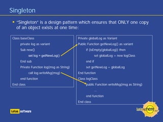 Singleton
“Singleton” is a design pattern which ensures that ONLY one copy
of an object exists at one time:
Class baseClass
private log as variant
Sub new()
set log = getNewLog()
End sub
Private Function log(msg as String)
call log.writeMsg(msg)
end function
End class
Private globalLog as Variant
Public Function getNewLog() as variant
if (isEmpty(globalLog)) then
set globalLog = new logClass
end if
set getNewLog = globalLog
End function
Class logClass
public Function writeMsg(msg as String)
…
end function
End class
 