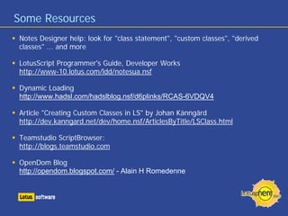 Some Resources
Notes Designer help: look for "class statement", "custom classes", "derived
classes" ... and more
LotusScript Programmer's Guide, Developer Works
http://www-10.lotus.com/ldd/notesua.nsf
Dynamic Loading
http://www.hadsl.com/hadslblog.nsf/d6plinks/RCAS-6VDQV4
Article "Creating Custom Classes in LS" by Johan Känngård
http://dev.kanngard.net/dev/home.nsf/ArticlesByTitle/LSClass.html
Teamstudio ScriptBrowser:
http://blogs.teamstudio.com
OpenDom Blog
http://opendom.blogspot.com/ - Alain H Romedenne
 