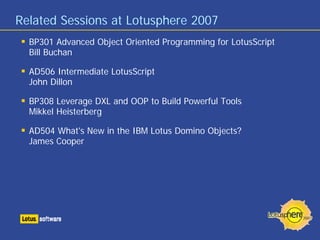 Related Sessions at Lotusphere 2007
BP301 Advanced Object Oriented Programming for LotusScript
Bill Buchan
AD506 Intermediate LotusScript
John Dillon
BP308 Leverage DXL and OOP to Build Powerful Tools
Mikkel Heisterberg
AD504 What's New in the IBM Lotus Domino Objects?
James Cooper
 