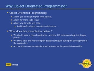 Why Object Orientated Programming?
Object Orientated Programming:
Allows you to design higher-level objects.
Allows far more code-reuse.
Allows you to write less code.
And therefore leads to easier maintenance.
What does this presentation deliver ?
We aim to show a typical application, and how OO techniques help the design
process.
We show basic and more complex design techniques during the development of
the application.
And we show common questions and answers as the presentation unfolds.
 