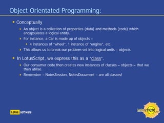 Object Orientated Programming:
Conceptually
An object is a collection of properties (data) and methods (code) which
encapsulates a logical entity.
For instance, a Car is made up of objects –
4 instances of “wheel”, 1 instance of “engine”, etc.
This allows us to break our problem set into logical units – objects.
In LotusScript, we express this as a “class”.
Our consumer code then creates new instances of classes – objects – that we
then utilise.
Remember – NotesSession, NotesDocument – are all classes!
 
