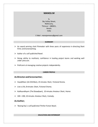 MANOJ.M
6,
Sky Valley Street,
Nettissery,
Thrissur – 680651,
Kerala
India
E Mail : manojormanu@gmail.com
SUMMARY
 An award winning short filmmaker with three years of experience in directing Short
Films and Screenwriting.
 Author of a self published Novel.
 Strong ability to multitask, confidence in leading project teams and working well
under pressure.
 Proficient at managing creative projects independently.
CAREER PROFILE
As Director andScreenwriter;
 Vayodhikan (An Old Man), 25 minutes Short, Fictional Drama.
 Live a Life, 8 minutes Short, Fictional Drama.
 Kadhaandhyam (The Showdown), 10 minutes Amateur Short, Horror.
 100 = 200, 10 minutes Amateur Short, Comedy.
As Author;
 ‘Boxing Day’ a self published Thriller Fiction Novel.
EDUCATION AND INTERNSHIP
 