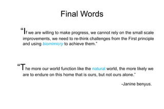 Final Words
“If we are willing to make progress, we cannot rely on the small scale
improvements, we need to re-think challenges from the First principle
and using biomimicry to achieve them.”
“The more our world function like the natural world, the more likely we
are to endure on this home that is ours, but not ours alone.”
-Janine benyus.
 