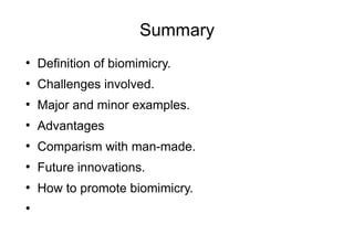 Summary
●
Definition of biomimicry.
●
Challenges involved.
●
Major and minor examples.
●
Advantages
●
Comparism with man-made.
●
Future innovations.
●
How to promote biomimicry.
●
 