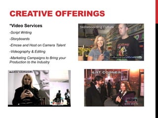 CREATIVE OFFERINGS
*Video Services
-Script Writing
-Storyboards
-Emcee and Host on Camera Talent
-Videography & Editing
-Marketing Campaigns to Bring your
Production to the Industry
 