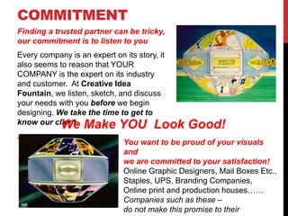 COMMITMENT
Finding a trusted partner can be tricky,
our commitment is to listen to you
Every company is an expert on its story, it
also seems to reason that YOUR
COMPANY is the expert on its industry
and customer. At Creative Idea
Fountain, we listen, sketch, and discuss
your needs with you before we begin
designing. We take the time to get to
know our client.
.
You want to be proud of your visuals
and
we are committed to your satisfaction!
Online Graphic Designers, Mail Boxes Etc.,
Staples, UPS, Branding Companies,
Online print and production houses……
Companies such as these –
do not make this promise to their
We Make YOU Look Good!
 