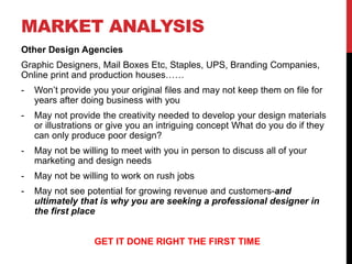MARKET ANALYSIS
Other Design Agencies
Graphic Designers, Mail Boxes Etc, Staples, UPS, Branding Companies,
Online print and production houses……
- Won’t provide you your original files and may not keep them on file for
years after doing business with you
- May not provide the creativity needed to develop your design materials
or illustrations or give you an intriguing concept What do you do if they
can only produce poor design?
- May not be willing to meet with you in person to discuss all of your
marketing and design needs
- May not be willing to work on rush jobs
- May not see potential for growing revenue and customers-and
ultimately that is why you are seeking a professional designer in
the first place
GET IT DONE RIGHT THE FIRST TIME
 