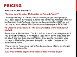PRICING
WHAT IS YOUR BUDGET?
“Do you want to eat at McDonalds or Pano & Pauls?”
Creating an image is often a classic case of you get what you pay
for… Your cousin may create a name and commensurate logo (without
applications like letterhead, signage and packaging) for $500, or you
can pay an international identity and branding company $100,000.
At Creative Idea Fountain - We do our best to work within your
budget
Rates start at $65 an hour. The first half an hour of consulting is free if
you meet at our facility. If we meet at your office- travel expenses will
be billed. You get three concept ideas. Once you have chosen your
concept or illustration you have the option to make changes and/or
adjustments twice.
We provide an Agreement upfront and an estimate of time involved to
produce the deliverable
50% of estimated payment is expected for work to begin
 