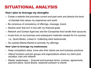 SITUATIONAL ANALYSIS
How I plan to leverage my strengths
– Create a website that promotes current and past work and attracts the level
of clientele that values my experience and worth
– Be conscious of consistency of offerings, message, brand
– Decline work that isn’t in line with my financial goals
– Network and Contact Agencies and the Companies that handle their accounts
– Invest time on my business and subsequent materials needed for it’s success
i.e.: Quick Books, Linked In, Collecting client testimonials
– Go outside Atlanta Market to promote my offerings
How I plan to leverage my weaknesses
- Keep competitors close, know who their clients are and business practices
- Attend functions and join groups and organizations where my client pool
socialize, train and network
- Master weaknesses - financial and business forms, invoices, agreements,
payment plans, Quick Books, seasonal outreach to clients
 
