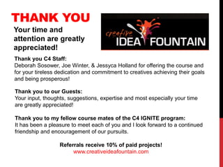THANK YOU
Your time and
attention are greatly
appreciated!
Thank you C4 Staff:
Deborah Sosower, Joe Winter, & Jessyca Holland for offering the course and
for your tireless dedication and commitment to creatives achieving their goals
and being prosperous!
Thank you to our Guests:
Your input, thoughts, suggestions, expertise and most especially your time
are greatly appreciated!
Thank you to my fellow course mates of the C4 IGNITE program:
It has been a pleasure to meet each of you and I look forward to a continued
friendship and encouragement of our pursuits.
Referrals receive 10% of paid projects!
www.creativeideafountain.com
 