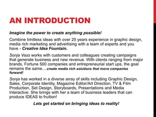 AN INTRODUCTION
Imagine the power to create anything possible!
Combine limitless ideas with over 25 years experience in graphic design,
media rich marketing and advertising with a team of experts and you
have - Creative Idea Fountain.
Sonja Vass works with customers and colleagues creating campaigns
that generate business and new revenue. With clients ranging from major
brands, Fortune 500 companies and entrepreneurial start ups, the goal
remains the same....create media rich solutions that move companies
forward!
Sonja has worked in a diverse array of skills including Graphic Design,
Sales, Corporate Identity, Magazine Editor/Art Direction, TV & Film
Production, Set Design, Storyboards, Presentations and Media
Interactive. She brings with her a team of business leaders that can
produce IDEAS to fruition!
Lets get started on bringing ideas to reality!
 