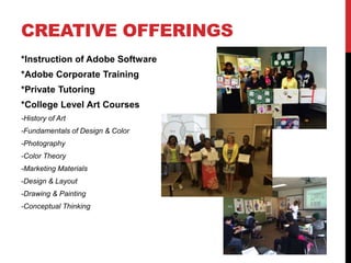 CREATIVE OFFERINGS
*Instruction of Adobe Software
*Adobe Corporate Training
*Private Tutoring
*College Level Art Courses
-History of Art
-Fundamentals of Design & Color
-Photography
-Color Theory
-Marketing Materials
-Design & Layout
-Drawing & Painting
-Conceptual Thinking
 