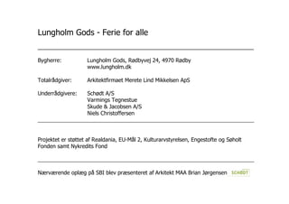 Lungholm Gods - Ferie for alle
________________________________________________________________
Bygherre: Lungholm Gods, Rødbyvej 24, 4970 Rødby
www.lungholm.dk
Totalrådgiver: Arkitektfirmaet Merete Lind Mikkelsen ApS
Underrådgivere: Schødt A/S
Varmings Tegnestue
Skude & Jacobsen A/S
Niels Christoffersen
________________________________________________________________________
Projektet er støttet af Realdania, EU-Mål 2, Kulturarvstyrelsen, Engestofte og Søholt
Fonden samt Nykredits Fond
________________________________________________________________________
Nærværende oplæg på SBI blev præsenteret af Arkitekt MAA Brian Jørgensen
 