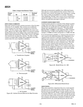 AD524
REV. E–10–
INPUT BIAS CURRENTS
Input bias currents are those currents necessary to bias the input
transistors of a dc amplifier. Bias currents are an additional
source of input error and must be considered in a total error
budget. The bias currents, when multiplied by the source resis-
tance, appear as an offset voltage. What is of concern in calculat-
ing bias current errors is the change in bias current with respect to
signal voltage and temperature. Input offset current is the differ-
ence between the two input bias currents. The effect of offset
current is an input offset voltage whose magnitude is the offset
current times the source impedance imbalance.
–VS
+VS
AD524
LOAD
TO POWER
SUPPLY
GROUND
a. Transformer Coupled
AD524
LOAD
TO POWER
SUPPLY
GROUND
–VS
+VS
b. Thermocouple
AD524
LOAD
TO POWER
SUPPLY
GROUND
–VS
+VS
c. AC Coupled
Figure 34. Indirect Ground Returns for Bias Currents
Table I. Output Gain Resistor Values
Output Nominal
Gain R2 R1, R3 Gain
2 5 kΩ 2.26 kΩ 2.02
5 1.05 kΩ 2.05 kΩ 5.01
10 1 kΩ 4.42 kΩ 10.1
Although instrumentation amplifiers have differential inputs,
there must be a return path for the bias currents. If this is not
provided, those currents will charge stray capacitances, causing
the output to drift uncontrollably or to saturate. Therefore,
when amplifying “floating” input sources such as transformers
and thermocouples, as well as ac-coupled sources, there must
still be a dc path from each input to ground.
COMMON-MODE REJECTION
Common-mode rejection is a measure of the change in output
voltage when both inputs are changed equal amounts. These
specifications are usually given for a full-range input voltage
change and a specified source imbalance. “Common-Mode
Rejection Ratio” (CMRR) is a ratio expression while “Common-
Mode Rejection” (CMR) is the logarithm of that ratio. For
example, a CMRR of 10,000 corresponds to a CMR of 80 dB.
In an instrumentation amplifier, ac common-mode rejection is
only as good as the differential phase shift. Degradation of ac
common-mode rejection is caused by unequal drops across
differing track resistances and a differential phase shift due to
varied stray capacitances or cable capacitances. In many appli-
cations shielded cables are used to minimize noise. This tech-
nique can create common mode rejection errors unless the
shield is properly driven. Figures 35 and 36 shows active data
guards that are configured to improve ac common mode rejec-
tion by “bootstrapping” the capacitances of the input cabling,
thus minimizing differential phase shift.
VOUT
REFERENCE
AD524
–VS
+VS
100⍀
AD711
G = 100
RG2
+INPUT
–INPUT
Figure 35. Shield Driver, G ≥ 100
VOUT
REFERENCE
AD524
–VS
+VS
100⍀
AD712
RG2
+INPUT
–INPUT
–VS
RG1
100⍀
Figure 36. Differential Shield Driver
GROUNDING
Many data acquisition components have two or more ground
pins that are not connected together within the device. These
grounds must be tied together at one point, usually at the sys-
tem power-supply ground. Ideally, a single solid ground would
be desirable. However, since current flows through the ground
wires and etch stripes of the circuit cards, and since these paths
have resistance and inductance, hundreds of millivolts can be
generated between the system ground point and the data
 