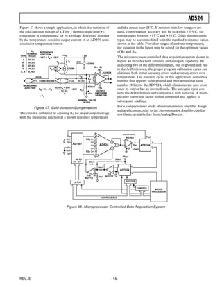 AD524
REV. E –15–
Figure 47 shows a simple application, in which the variation of
the cold-junction voltage of a Type J thermocouple-iron(+)–
constantan–is compensated for by a voltage developed in series
by the temperature-sensitive output current of an AD590 semi-
conductor temperature sensor.
+VS
–VS
AD524
VA
TA
IA
IRON
MEASURING
JUNCTION
CONSTANTAN
AD590
VT CU
RA
52.3⍀
RT
8.66k⍀
1k⍀
EO
2.5V
AD580
7.5V+VS
G = 100
OUTPUT
AMPLIFIER
OR METER
NOMINAL VALUE
9135⍀
EO = VT – VA + – 2.5V
52.3⍀IA + 2.5V
1 +
52.3⍀
R
≅ VT
TYPE
RA
NOMINAL
VALUE
52.3⍀
41.2⍀
61.4⍀
40.2⍀
5.76⍀
J
K
E
T
S, R
REFERENCE
JUNCTION
+15؇C < TA < +35؇C
Figure 47. Cold-Junction Compensation
The circuit is calibrated by adjusting RT for proper output voltage
with the measuring junction at a known reference temperature
and the circuit near 25°C. If resistors with low tempcos are
used, compensation accuracy will be to within ±0.5°C, for
temperatures between +15°C and +35°C. Other thermocouple
types may be accommodated with the standard resistance values
shown in the table. For other ranges of ambient temperature,
the equation in the figure may be solved for the optimum values
of RT and RA.
The microprocessor controlled data acquisition system shown in
Figure 48 includes both autozero and autogain capability. By
dedicating two of the differential inputs, one to ground and one
to the A/D reference, the proper program calibration cycles can
eliminate both initial accuracy errors and accuracy errors over
temperature. The autozero cycle, in this application, converts a
number that appears to be ground and then writes that same
number (8-bit) to the AD7524, which eliminates the zero error
since its output has an inverted scale. The autogain cycle con-
verts the A/D reference and compares it with full scale. A multi-
plicative correction factor is then computed and applied to
subsequent readings.
For a comprehensive study of instrumentation amplifier design
and applications, refer to the Instrumentation Amplifier Applica-
tion Guide, available free from Analog Devices.
VREF
AD524
AD7524
AD574A
AD583
AGND
–VREF
VIN
ADDRESS BUS
20k⍀
20k⍀
10k⍀
5k⍀
AD7507
EN A1
A0 A2
1/2
AD712
RG2
RG1
CONTROL
DECODELATCH
ADDRESS BUS
1/2
AD712
MICRO-
PROCESSOR
Figure 48. Microprocessor Controlled Data Acquisition System
 