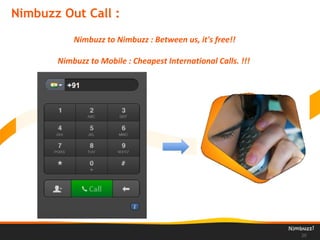 Nimbuzz Out Call :
20
Nimbuzz to Nimbuzz : Between us, it's free!!
Nimbuzz to Mobile : Cheapest International Calls. !!!
 