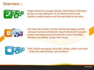 Overview :
4
Forget minutes or overage charges. Call Nimbuzz to Nimbuzz
for free on your data plan. Or use Nimbuzz-Out to call
landlines, mobile phones and internationally at low rates.
The more, the merrier. Use free calling, messaging, and file
sharing to connect with friends. Import friends from popular
instant messaging and social networks such as Facebook,
Windows Live (MSN), Google Talk, Yahoo.
Chat, instant messaging, share files, photos, videos, and more
– all for free with Nimbuzz. Join freedom!!
 
