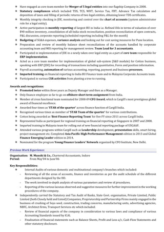  Have engaged as core team member for Merger of 5 legal entities into one flagship Company in 2008.
 Statutory compliances which included TDS, TCS, WHT, Service Tax, FBT, Advance Tax calculation and
deposition of taxes and filling of periodic returns of two legal entities, obtaining lower TDS certificates.
 Monthly integrity checking in JDE, monitoring and control over the chart of accounts (system administrator
role for a legal entity).
 Active participation in monthly reporting of largest BU in India i.e. Refined Oils in terms of valuation of over
$90 million inventory, consolidation of all India stock reconciliation, position reconciliation of open contracts,
P&L discussion, corporate reporting (scheduled reporting including P&L for the month)
 Budgeting of SG&A expenses, variance analysis and looking out for cost saving measures for Pune location.
 Preparation and review of monthly balance sheet reconciliations of the accounts handled by corporate
accounting team and MIS reporting for management review. Team Lead for 3 accountants.
 Participated in implementation of JDE in a newly taken over legal entity as a part of core team responsible for
ERP implementation.
 Acted as a core team member for implementation of global sub-system (S&D module) for Cotton business,
speaking with ERP (JDE) for recording of transactions including quantitative, Forex and position information.
 Payroll accounting, automation of various accounting, reporting, payment and business processes.
 Imparted training on financial reporting to India BU Finance team and to Malaysia Corporate Accounts team.
 Participated in various CSR activities from planting a tree to running.
Awards and recognitions:
 Promoted twice within three years as Deputy Manager and then as a Manager.
 Only finance employee so far to go on offshore short term assignment from India.
 Member of cross functional team nominated for 2008-09 CFO Award, which is Cargill’s most prestigious global
award of financial excellence.
 Awarded four times as ‘STAR of the quarter’ across finance function of Cargill India.
 Recognised various times as member of ‘STAR Team of the quarter’ for various contributions.
 Cotton being awarded as ‘Best Finance Reporting Team’ for five FY since 2011 across Cargill India.
 Represented India as participant for regional training on financial reporting at Singapore in 2007 and 2008.
 Imparted training to Malaysia team for rolling out of new financial reporting package of USGAAP.
 Attended various programs within Cargill such as Leadership development, presentation skills, smart hiring,
project management etc. Completed Asia Pacific High Performance Management edition in 2013 and Global
Finance Emerging Leader edition in 2014.
 Nominated for the program Young Finance Leaders’ Network organized by CFO Institute, New Delhi.
Previous Work Experience:
Organisation: M. Munshi & Co., Chartered Accountants, Indore
Period: From May’04 to June’06
Key Responsibilities:
 Internal Audits of various domestic and multinational company’s branches which included:
- Reviewing of all the areas of accounts, finance and inventories as per the audit schedule of the different
departments designed by the HO.
- The work involved in-depth analysis of various parameters and review of procedures.
- Reporting of the various lacunas observed and suggestive measures for further improvement in the working
procedures of the company.
 Independently carried the Statutory and Tax Audit of Banks, State Govt. organisation, Private Limited, Public
Limited (both Closely held and Listed) Companies, Proprietorship and Partnership Firms mainly engaged in the
business of crushing of Soya seed, construction, trading concerns, manufacturing units, advertising agencies,
NBFC, Architect firms, Transport Services etc which included:
- Review of financial aspects of the company in consideration to various laws and compliance of various
Accounting Standards issued by ICAI.
- Finalisation of financial statements such as Balance Sheets, Profit and Loss a/c, Cash Flow Statements and
other statutory disclosure.
 