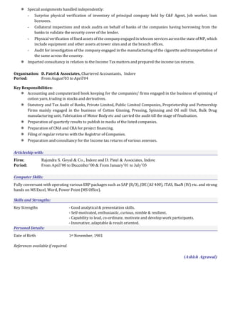  Special assignments handled independently:
- Surprise physical verification of inventory of principal company held by C&F Agent, Job worker, loan
licensees.
- Collateral inspections and stock audits on behalf of banks of the companies having borrowing from the
banks to validate the security cover of the lender.
- Physical verification of fixed assets of the company engaged in telecom services across the state of MP, which
include equipment and other assets at tower sites and at the branch offices.
- Audit for investigation of the company engaged in the manufacturing of the cigarette and transportation of
the same across the country.
 Imparted consultancy in relation to the Income Tax matters and prepared the income tax returns.
Organisation: D. Patel & Associates, Chartered Accountants, Indore
Period: From August’03 to April’04
Key Responsibilities:
 Accounting and computerized book keeping for the companies/ firms engaged in the business of spinning of
cotton yarn, trading in stocks and derivatives.
 Statutory and Tax Audit of Banks, Private Limited, Public Limited Companies, Proprietorship and Partnership
Firms mainly engaged in the business of Cotton Ginning, Pressing, Spinning and Oil mill Unit, Bulk Drug
manufacturing unit, Fabrication of Motor Body etc and carried the audit till the stage of finalisation.
 Preparation of quarterly results to publish in media of the listed companies.
 Preparation of CMA and CRA for project financing.
 Filing of regular returns with the Registrar of Companies.
 Preparation and consultancy for the Income tax returns of various assesses.
Articleship with:
Firm: Rajendra S. Goyal & Co., Indore and D. Patel & Associates, Indore
Period: From April’00 to December’00 & From January’01 to July’03
Computer Skills:
Fully conversant with operating various ERP packages such as SAP (R/3), JDE (AS 400), ITAS, BaaN (IV) etc. and strong
hands on MS Excel, Word, Power Point (MS Office).
Skills and Strengths:
Key Strengths - Good analytical & presentation skills.
- Self-motivated, enthusiastic, curious, nimble & resilient.
- Capability to lead, co-ordinate, motivate and develop work participants.
- Innovative, adaptable & result oriented.
Personal Details:
Date of Birth 1st November, 1981
References available if required.
(Ashish Agrawal)
 
