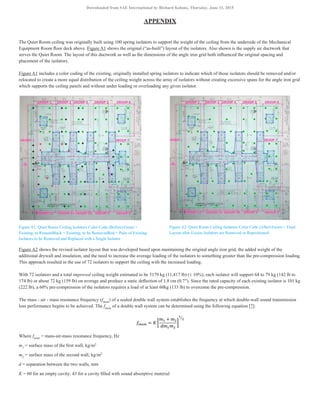 APPENDIX
The Quiet Room ceiling was originally built using 100 spring isolators to support the weight of the ceiling from the underside of the Mechanical
Equipment Room floor deck above. Figure A1 shows the original (“as-built”) layout of the isolators. Also shown is the supply air ductwork that
serves the Quiet Room. The layout of this ductwork as well as the dimensions of the angle iron grid both influenced the original spacing and
placement of the isolators.
Figure A1 includes a color coding of the existing, originally installed spring isolators to indicate which of those isolators should be removed and/or
relocated to create a more equal distribution of the ceiling weight across the array of isolators without creating excessive spans for the angle iron grid
which supports the ceiling panels and without under loading or overloading any given isolator.
Figure A1. Quiet Room Ceiling Isolators Color Code (Before):Green =
Existing, to RemainBlack = Existing, to be RemovedRed = Pairs of Existing
Isolators to be Removed and Replaced with a Single Isolator
Figure A2. Quiet Room Ceiling Isolators Color Code (After):Green = Final
Layout after Excess Isolators are Removed or Repositioned
Figure A2 shows the revised isolator layout that was developed based upon maintaining the original angle iron grid, the added weight of the
additional drywall and insulation, and the need to increase the average loading of the isolators to something greater than the pre-compression loading.
This approach resulted in the use of 72 isolators to support the ceiling with the increased loading.
With 72 isolators and a total improved ceiling weight estimated to be 5179 kg (11,417 lb) (± 10%), each isolator will support 64 to 79 kg (142 lb to
174 lb) or about 72 kg (159 lb) on average and produce a static deflection of 1.8 cm (0.7″). Since the rated capacity of each existing isolator is 101 kg
(222 lb), a 60% pre-compression of the isolators requires a load of at least 60kg (133 lb) to overcome the pre-compression.
The mass - air - mass resonance frequency (fmam
) of a sealed double wall system establishes the frequency at which double-wall sound transmission
loss performance begins to be achieved. The fmam
of a double wall system can be determined using the following equation [7]:
Where fmam
= mass-air-mass resonance frequency, Hz
m1
= surface mass of the first wall, kg/m2
m2
= surface mass of the second wall, kg/m2
d = separation between the two walls, mm
K = 60 for an empty cavity; 43 for a cavity filled with sound absorptive material
Downloaded from SAE International by Richard Kolano, Thursday, June 11, 2015
 