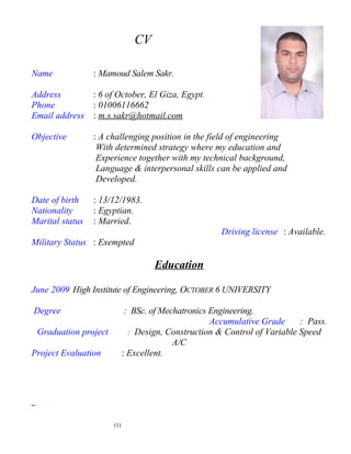 CV
Name : Mamoud Salem Sakr.
Address : 6 of October, El Giza, Egypt.
Phone : 01006116662
Email address : m.s.sakr@hotmail.com
Objective : A challenging position in the field of engineering
With determined strategy where my education and
Experience together with my technical background,
Language & interpersonal skills can be applied and
Developed.
Date of birth : 13/12/1983.
Nationality : Egyptian.
Marital status : Married.
Driving license : Available.
Military Status : Exempted
Education
June 2009 High Institute of Engineering, OCTOBER 6 UNIVERSITY
Degree : BSc. of Mechatronics Engineering.
Accumulative Grade : Pass.
Graduation project : Design, Construction & Control of Variable Speed
A/C
Project Evaluation : Excellent.
(1)
 