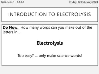 INTRODUCTION TO ELECTROLYSIS
Do Now: How many words can you make out of the
letters in…
Electrolysis
Too easy? … only make science words!
Spec. 5.4.3.1 – 5.4.3.2
 