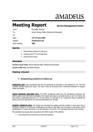 SMC 17/05/15 Page 1 of 3
Meeting Report Service Management Centre
From: Christelle Moresco
To: Adnan Masood Malik, Mohammed Raziuddin
Cc:
Date: 14th
of June 2004
Subject: Conference call
Next meeting: TBD
Agenda
1. Outstanding problems to follow-up
2. Feeling about 2
nd
Level Help Desk
3. General Information
Attendees
Amadeus Saudi Arabia: Adnan Masood Malik, Mohammed Raziuddin
Amadeus SMC Nice: Christelle Moresco
Meeting ‘minutes’
1. Outstanding problems to follow-up
EMIRATES (EK): Razi mentioned that the YQ surcharge for Emirates is not reflected in 1A. The PTR
1258081 already reports the issue. The fact is that we currently have a technical limitation to support
these surcharges.
SAUDI ARABIAN AIRLINES (SV): The NMC complained about the tax discrepancy between the
Airline system and information provided to the Agent and what is currently shown in 1A: The YQ tax for
this airline is applicable since the 12th
of June where it is still not in 1A. I guess the issue is exactly the
same as the one reported for EK (Technical limitations on 1A side)
KUWAIT AIRWAYS (KU): The Airline has changed the system and the problem is that each time a
booking is made on 1A and that modifications are done in the PNR, the KU system is not aware of the
modifications: It seems that there is no link between 1A and KU. TTY messages will have to be verified.
The problem has already been reported by the NMC Kuwait: PTR 1255815.
 I will chase this one and let you know the outcome.
 