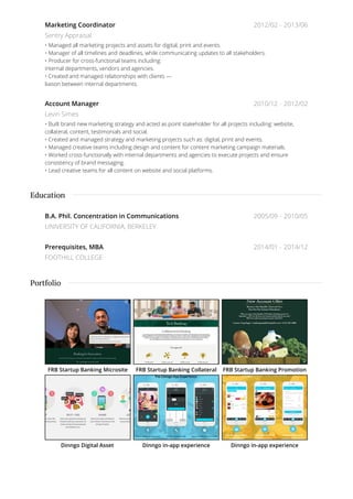 2012/02 - 2013/06
2010/12 - 2012/02
Marketing Coordinator
Sentry Appraisal
• Managed all marketing projects and assets for digital, print and events.
• Manager of all timelines and deadlines, while communicating updates to all stakeholders.
• Producer for cross-functional teams including:
internal departments, vendors and agencies.
• Created and managed relationships with clients —
liaison between internal departments.
Account Manager
Levin Simes
• Built brand new marketing strategy and acted as point stakeholder for all projects including: website,
collateral, content, testimonials and social.
• Created and managed strategy and marketing projects such as: digital, print and events.
• Managed creative teams including design and content for content marketing campaign materials.
• Worked cross-functionally with internal departments and agencies to execute projects and ensure
consistency of brand messaging.
• Lead creative teams for all content on website and social platforms.
2005/09 - 2010/05
2014/01 - 2014/12
B.A. Phil. Concentration in Communications
UNIVERSITY OF CALIFORNIA, BERKELEY
Prerequisites, MBA
FOOTHILL COLLEGE
FRB Startup Banking Microsite FRB Startup Banking Collateral FRB Startup Banking Promotion
Dinngo Digital Asset Dinngo in-app experience Dinngo in-app experience
Education
Portfolio
 