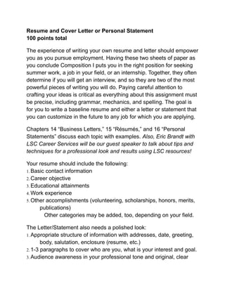 Resume and Cover Letter or Personal Statement
100 points total
The experience of writing your own resume and letter should empower
you as you pursue employment. Having these two sheets of paper as
you conclude Composition I puts you in the right position for seeking
summer work, a job in your field, or an internship. Together, they often
determine if you will get an interview, and so they are two of the most
powerful pieces of writing you will do. Paying careful attention to
crafting your ideas is critical as everything about this assignment must
be precise, including grammar, mechanics, and spelling. The goal is
for you to write a baseline resume and either a letter or statement that
you can customize in the future to any job for which you are applying.
Chapters 14 “Business Letters,” 15 “Résumés,” and 16 “Personal
Statements” discuss each topic with examples. Also, Eric Brandt with
LSC Career Services will be our guest speaker to talk about tips and
techniques for a professional look and results using LSC resources!
Your resume should include the following:
1. Basic contact information
2. Career objective
3. Educational attainments
4. Work experience
5. Other accomplishments (volunteering, scholarships, honors, merits,
publications)
Other categories may be added, too, depending on your field.
The Letter/Statement also needs a polished look:
1. Appropriate structure of information with addresses, date, greeting,
body, salutation, enclosure (resume, etc.)
2. 1-3 paragraphs to cover who are you, what is your interest and goal.
3. Audience awareness in your professional tone and original, clear
 