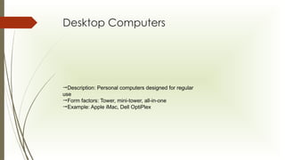 Desktop Computers
Description: Personal computers designed for regular
use
Form factors: Tower, mini-tower, all-in-one
Example: Apple iMac, Dell OptiPlex
 