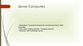 Server Computers
Description: Computers designed for providing services to other
computers
Use cases: Hosting websites, managing networks
Example: Dell PowerEdge servers
 