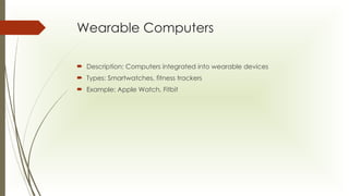 Wearable Computers
 Description: Computers integrated into wearable devices
 Types: Smartwatches, fitness trackers
 Example: Apple Watch, Fitbit
 