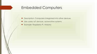 Embedded Computers
 Description: Computers integrated into other devices
 Use cases: IoT devices, automotive systems
 Example: Raspberry Pi, Arduino
 